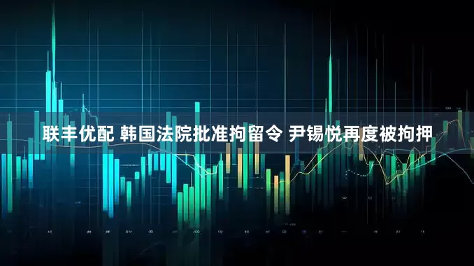 联丰优配 韩国法院批准拘留令 尹锡悦再度被拘押