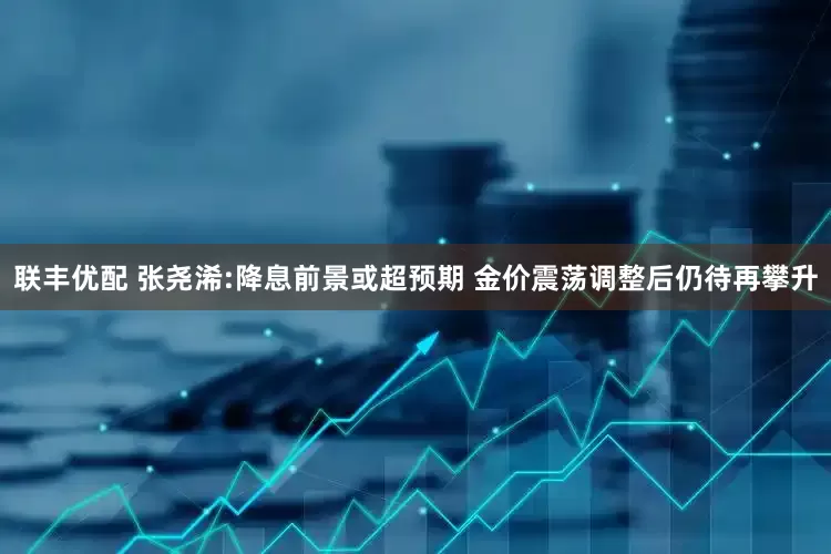 联丰优配 张尧浠:降息前景或超预期 金价震荡调整后仍待再攀升