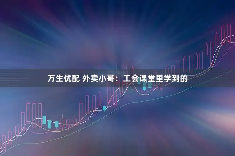 万生优配 外卖小哥：工会课堂里学到的