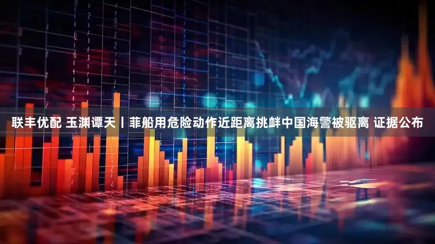 联丰优配 玉渊谭天丨菲船用危险动作近距离挑衅中国海警被驱离 证据公布