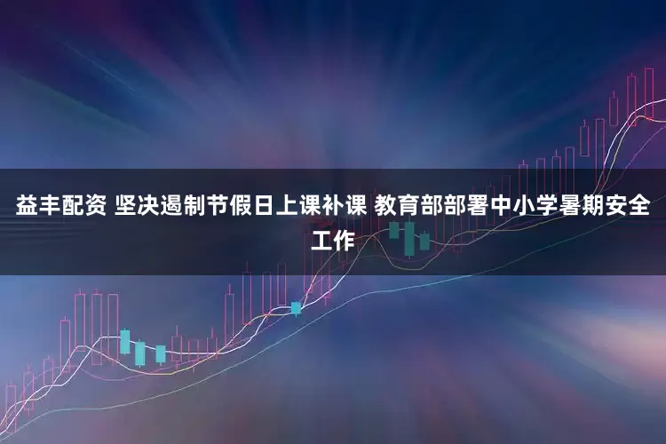 益丰配资 坚决遏制节假日上课补课 教育部部署中小学暑期安全工作