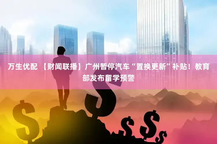 万生优配 【财闻联播】广州暂停汽车“置换更新”补贴！教育部发布留学预警
