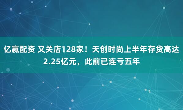 亿赢配资 又关店128家！天创时尚上半年存货高达2.25亿元，此前已连亏五年