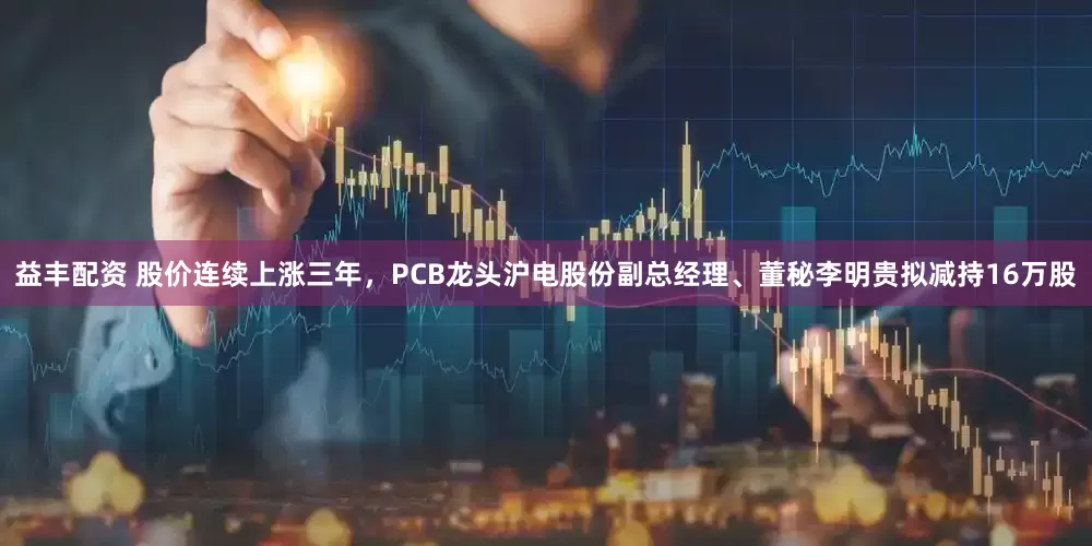 益丰配资 股价连续上涨三年，PCB龙头沪电股份副总经理、董秘李明贵拟减持16万股