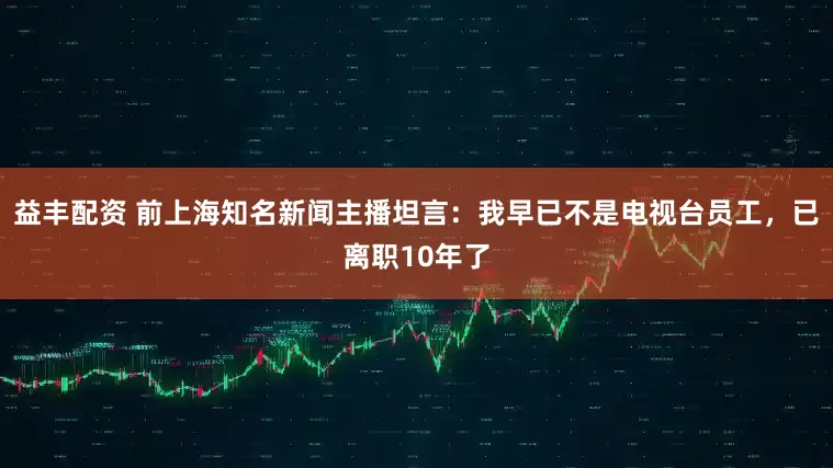 益丰配资 前上海知名新闻主播坦言：我早已不是电视台员工，已离职10年了