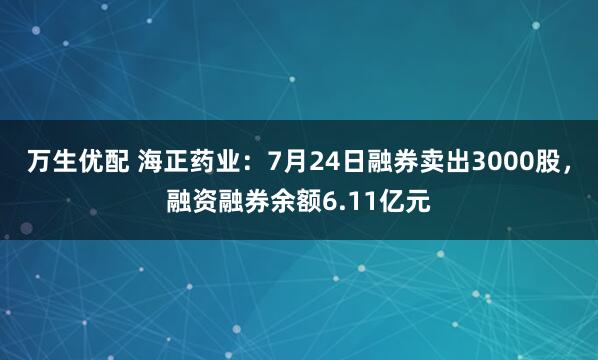 万生优配 海正药业：7月24日融券卖出3000股，融资融券余额6.11亿元
