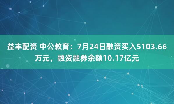 益丰配资 中公教育：7月24日融资买入5103.66万元，融资融券余额10.17亿元